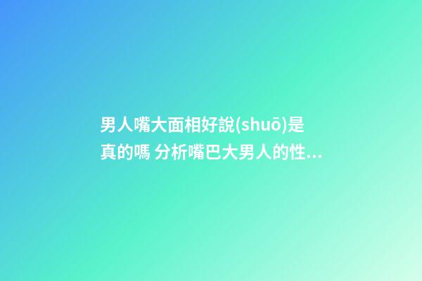 男人嘴大面相好說(shuō)是真的嗎 分析嘴巴大男人的性格